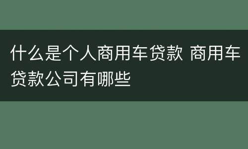 什么是个人商用车贷款 商用车贷款公司有哪些