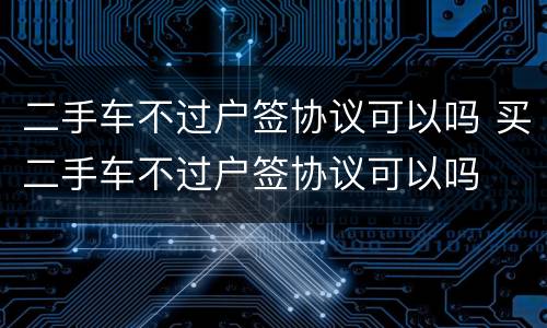 二手车不过户签协议可以吗 买二手车不过户签协议可以吗