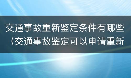 交通事故重新鉴定条件有哪些（交通事故鉴定可以申请重新鉴定吗）