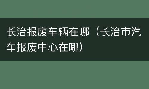 长治报废车辆在哪（长治市汽车报废中心在哪）