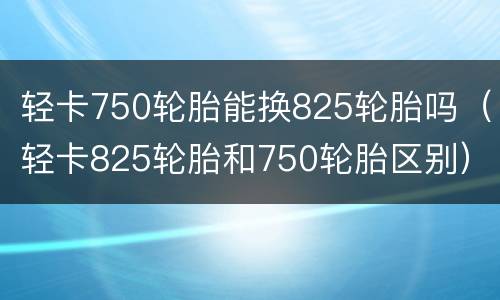 轻卡750轮胎能换825轮胎吗（轻卡825轮胎和750轮胎区别）