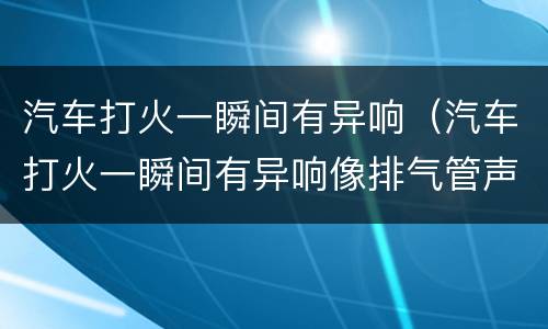 汽车打火一瞬间有异响（汽车打火一瞬间有异响像排气管声音）