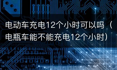 电动车充电12个小时可以吗（电瓶车能不能充电12个小时）