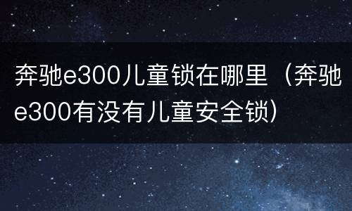 奔驰e300儿童锁在哪里（奔驰e300有没有儿童安全锁）