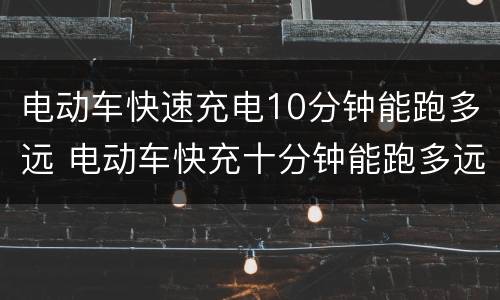 电动车快速充电10分钟能跑多远 电动车快充十分钟能跑多远