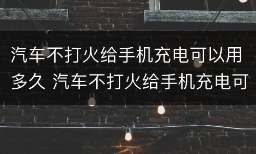 汽车不打火给手机充电可以用多久 汽车不打火给手机充电可以用多久充满