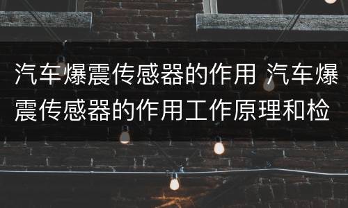 汽车爆震传感器的作用 汽车爆震传感器的作用工作原理和检修方法