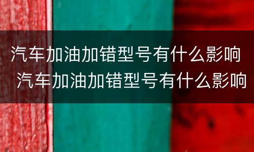 汽车加油加错型号有什么影响 汽车加油加错型号有什么影响嘛