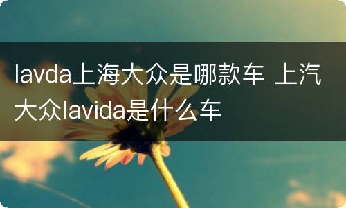 lavda上海大众是哪款车 上汽大众lavida是什么车