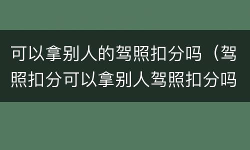 可以拿别人的驾照扣分吗（驾照扣分可以拿别人驾照扣分吗）