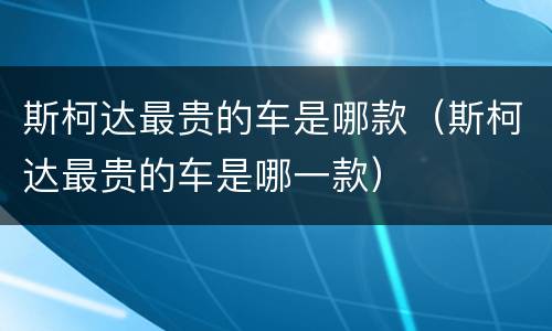 斯柯达最贵的车是哪款（斯柯达最贵的车是哪一款）