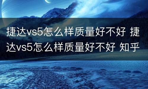 捷达vs5怎么样质量好不好 捷达vs5怎么样质量好不好 知乎