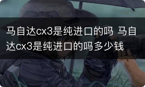 马自达cx3是纯进口的吗 马自达cx3是纯进口的吗多少钱