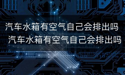 汽车水箱有空气自己会排出吗 汽车水箱有空气自己会排出吗为什么