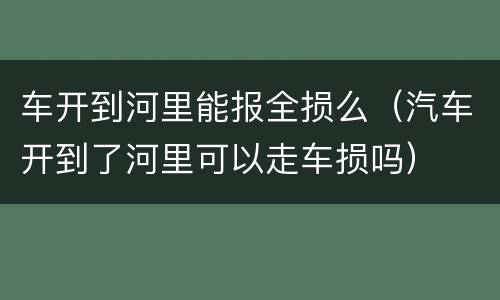 车开到河里能报全损么（汽车开到了河里可以走车损吗）