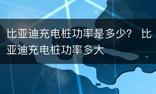 比亚迪充电桩功率是多少？ 比亚迪充电桩功率多大