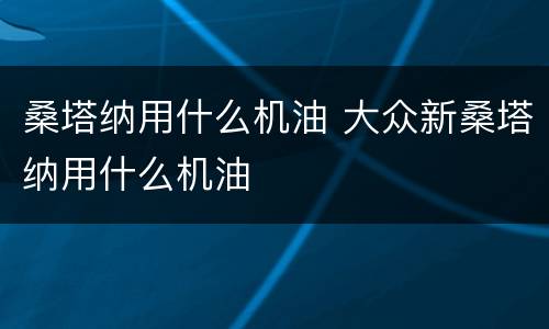 桑塔纳用什么机油 大众新桑塔纳用什么机油