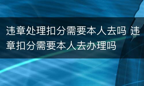 违章处理扣分需要本人去吗 违章扣分需要本人去办理吗