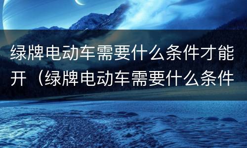 绿牌电动车需要什么条件才能开（绿牌电动车需要什么条件才能开）