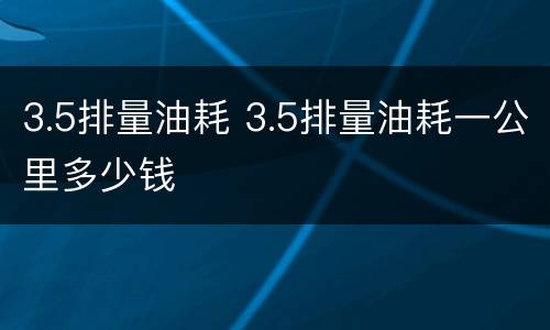 3.5排量油耗 3.5排量油耗一公里多少钱