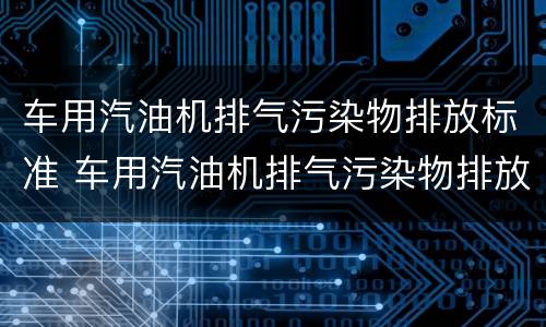 车用汽油机排气污染物排放标准 车用汽油机排气污染物排放标准是多少