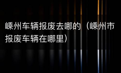 嵊州车辆报废去哪的（嵊州市报废车辆在哪里）