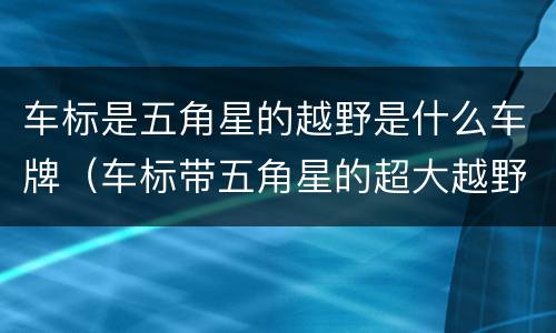 车标是五角星的越野是什么车牌（车标带五角星的超大越野车是啥牌子）