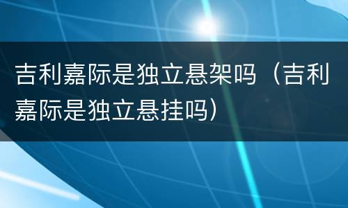 吉利嘉际是独立悬架吗（吉利嘉际是独立悬挂吗）