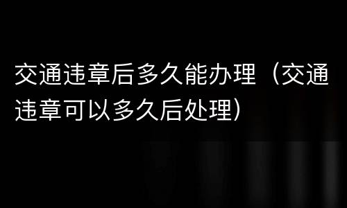 交通违章后多久能办理（交通违章可以多久后处理）