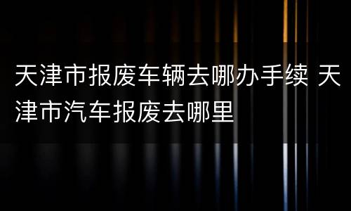 天津市报废车辆去哪办手续 天津市汽车报废去哪里