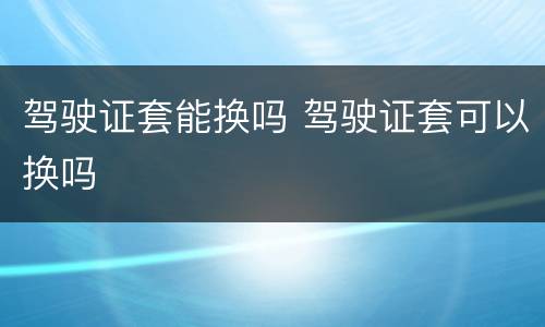 驾驶证套能换吗 驾驶证套可以换吗