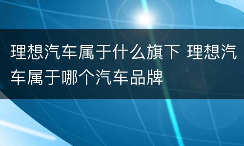 理想汽车属于什么旗下 理想汽车属于哪个汽车品牌