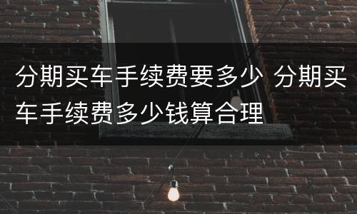 分期买车手续费要多少 分期买车手续费多少钱算合理