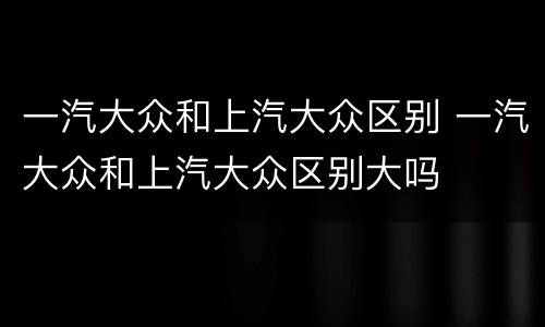 一汽大众和上汽大众区别 一汽大众和上汽大众区别大吗