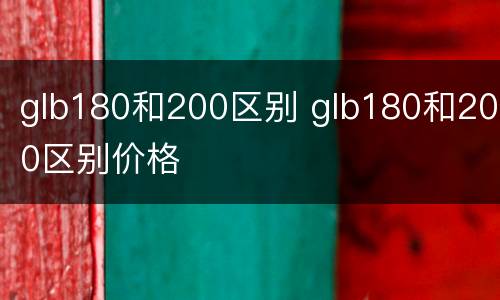 glb180和200区别 glb180和200区别价格