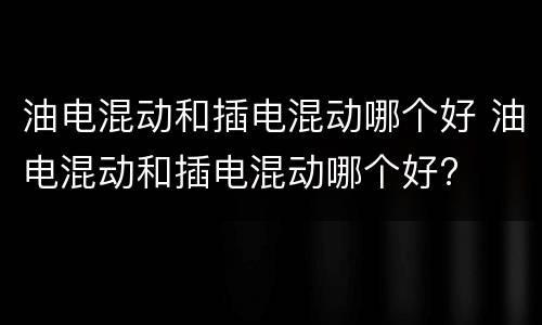 油电混动和插电混动哪个好 油电混动和插电混动哪个好?