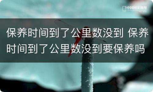 保养时间到了公里数没到 保养时间到了公里数没到要保养吗