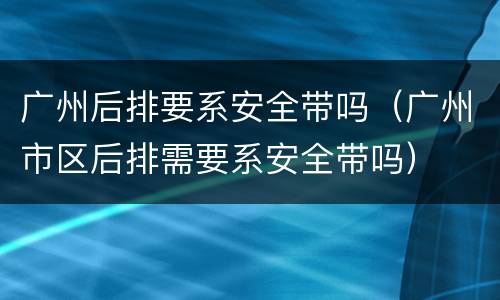 广州后排要系安全带吗（广州市区后排需要系安全带吗）