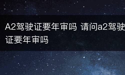 A2驾驶证要年审吗 请问a2驾驶证要年审吗