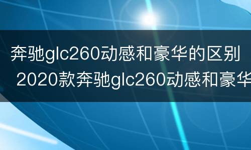 奔驰glc260动感和豪华的区别 2020款奔驰glc260动感和豪华版有什么区别