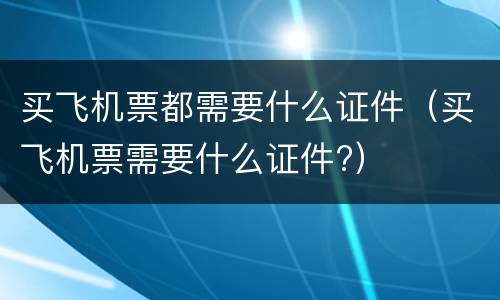 买飞机票都需要什么证件（买飞机票需要什么证件?）