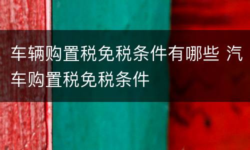 车辆购置税免税条件有哪些 汽车购置税免税条件