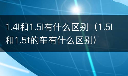 1.4l和1.5l有什么区别（1.5l和1.5t的车有什么区别）