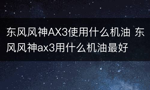 东风风神AX3使用什么机油 东风风神ax3用什么机油最好