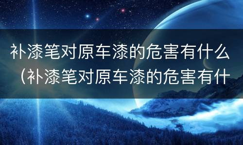 补漆笔对原车漆的危害有什么（补漆笔对原车漆的危害有什么影响）