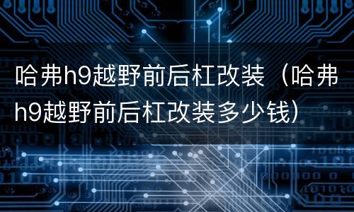 哈弗h9越野前后杠改装（哈弗h9越野前后杠改装多少钱）