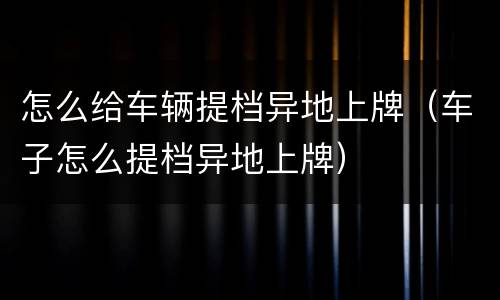 怎么给车辆提档异地上牌（车子怎么提档异地上牌）