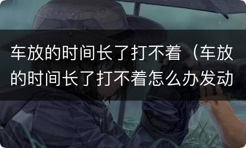 车放的时间长了打不着（车放的时间长了打不着怎么办发动机故障灯亮了）