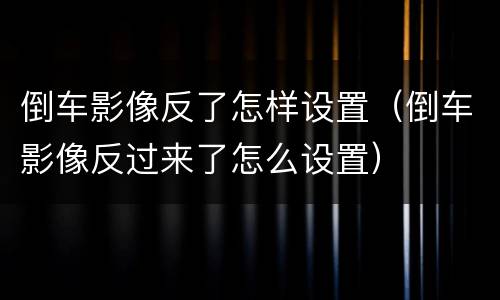 倒车影像反了怎样设置（倒车影像反过来了怎么设置）