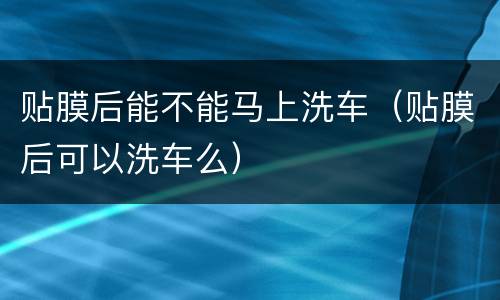 贴膜后能不能马上洗车（贴膜后可以洗车么）